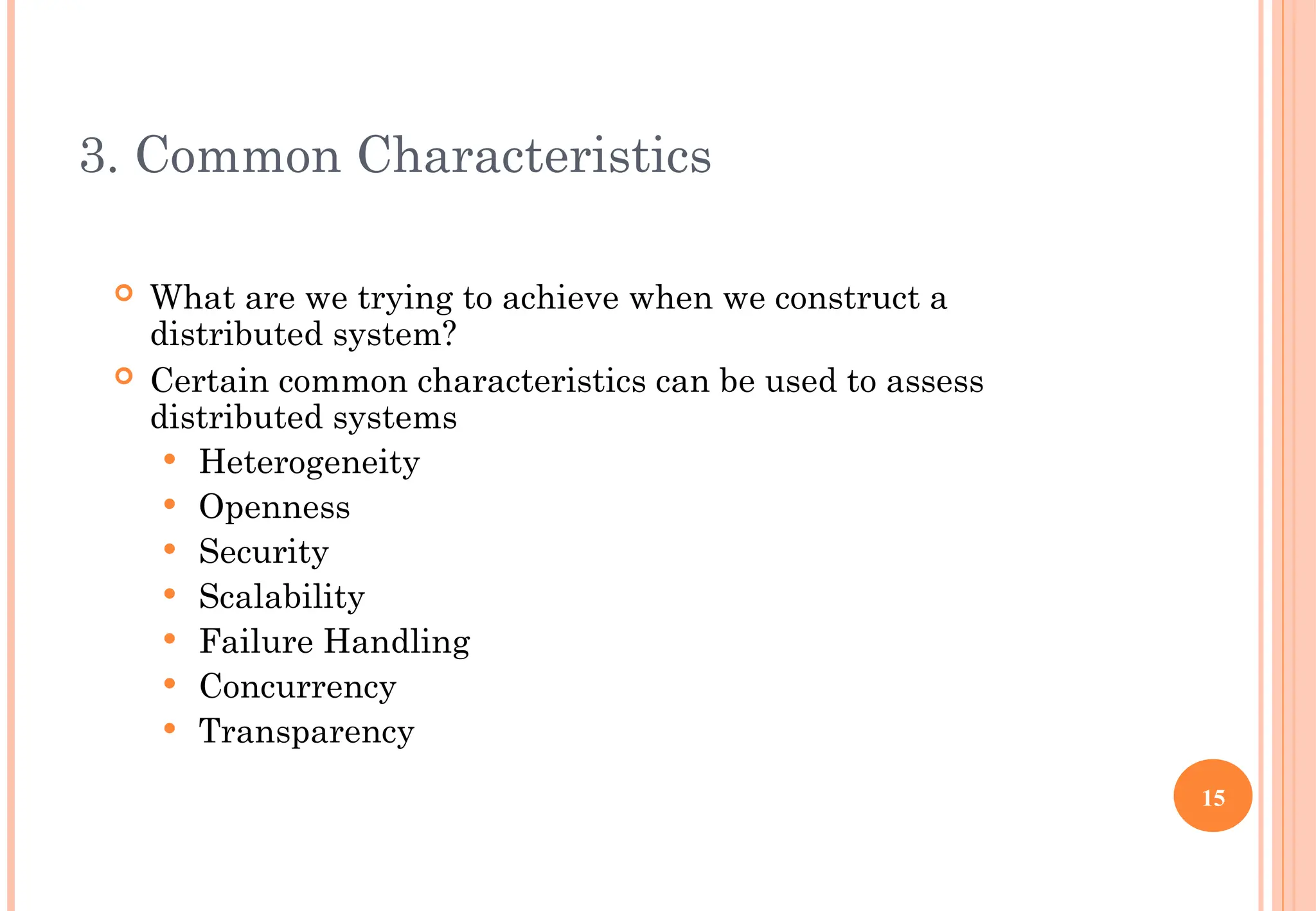 3. Common Characteristics
 What are we trying to achieve when we construct a
distributed system?
 Certain common characteristics can be used to assess
distributed systems
 Heterogeneity
 Openness
 Security
 Scalability
 Failure Handling
 Concurrency
 Transparency
15
 