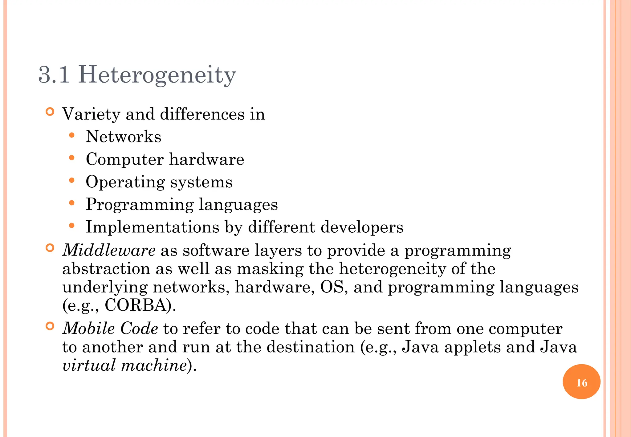 3.1 Heterogeneity
 Variety and differences in
 Networks
 Computer hardware
 Operating systems
 Programming languages
 Implementations by different developers
 Middleware as software layers to provide a programming
abstraction as well as masking the heterogeneity of the
underlying networks, hardware, OS, and programming languages
(e.g., CORBA).
 Mobile Code to refer to code that can be sent from one computer
to another and run at the destination (e.g., Java applets and Java
virtual machine).
16
 