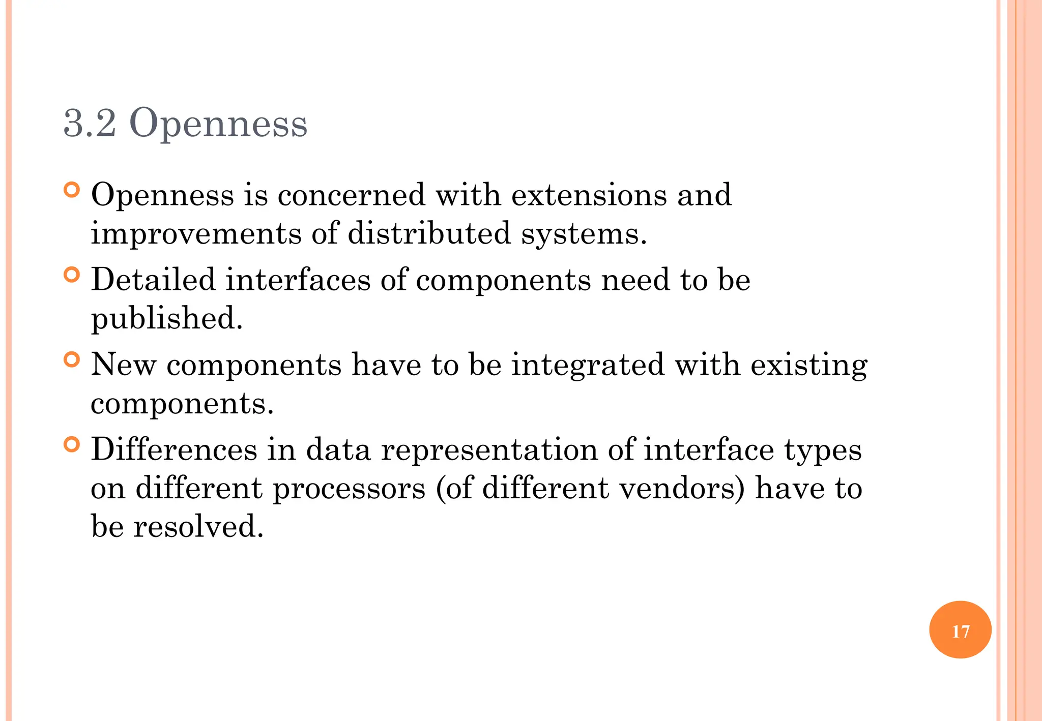3.2 Openness
 Openness is concerned with extensions and
improvements of distributed systems.
 Detailed interfaces of components need to be
published.
 New components have to be integrated with existing
components.
 Differences in data representation of interface types
on different processors (of different vendors) have to
be resolved.
17
 