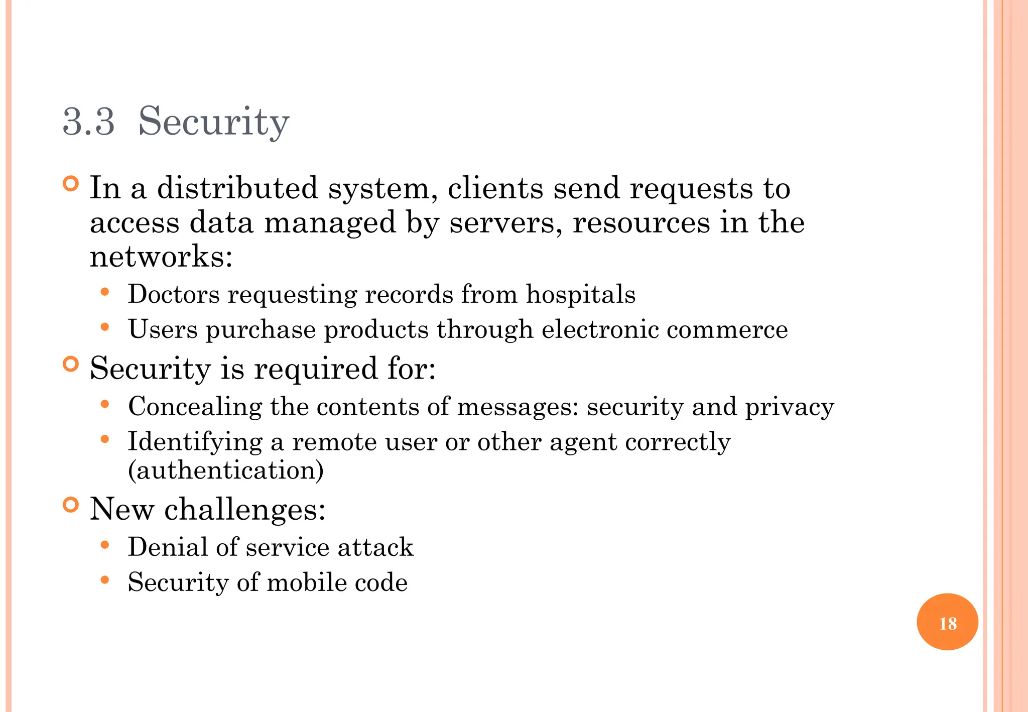3.3 Security
 In a distributed system, clients send requests to
access data managed by servers, resources in the
networks:
 Doctors requesting records from hospitals
 Users purchase products through electronic commerce
 Security is required for:
 Concealing the contents of messages: security and privacy
 Identifying a remote user or other agent correctly
(authentication)
 New challenges:
 Denial of service attack
 Security of mobile code
18
 