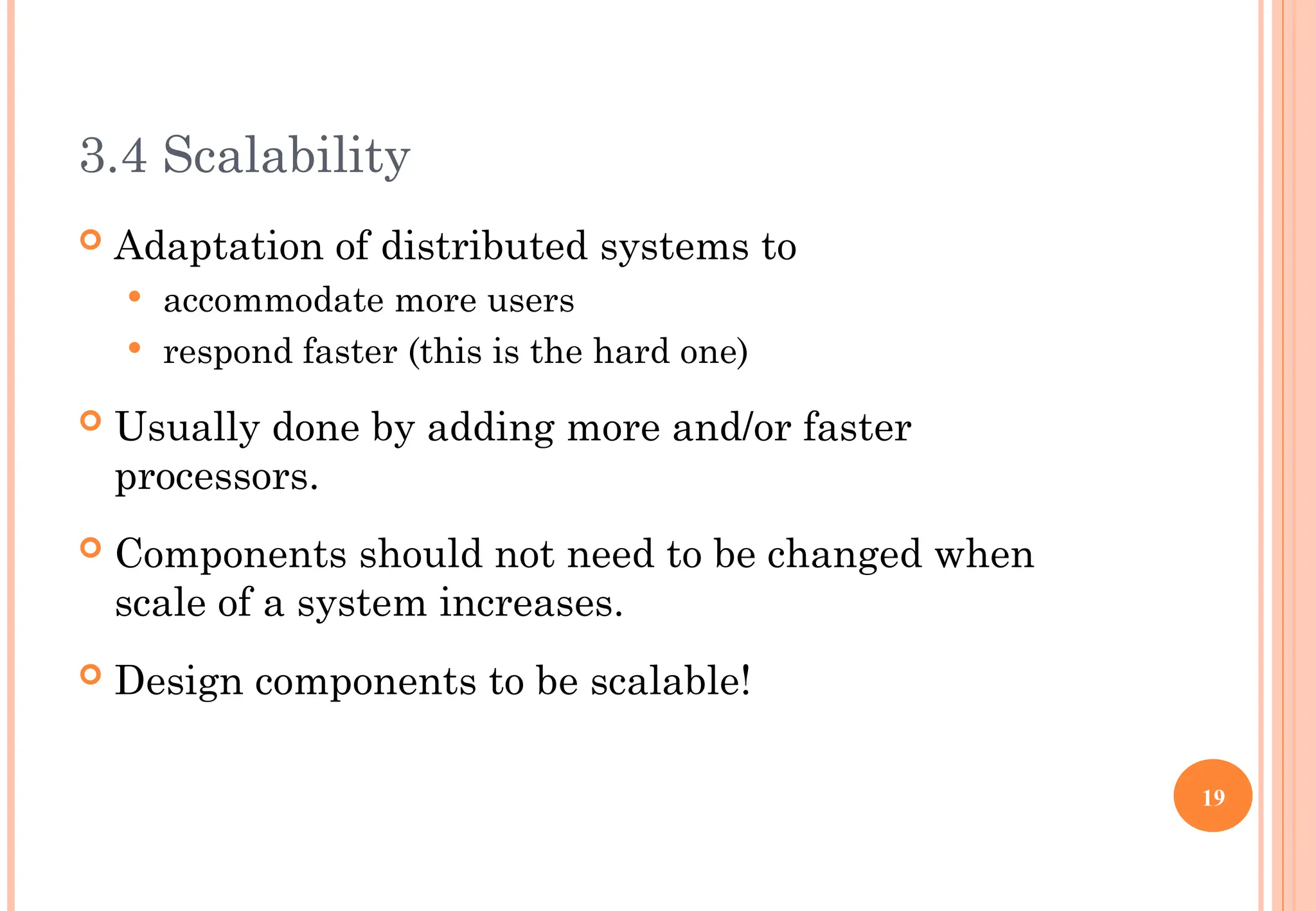 3.4 Scalability
 Adaptation of distributed systems to
 accommodate more users
 respond faster (this is the hard one)
 Usually done by adding more and/or faster
processors.
 Components should not need to be changed when
scale of a system increases.
 Design components to be scalable!
19
 