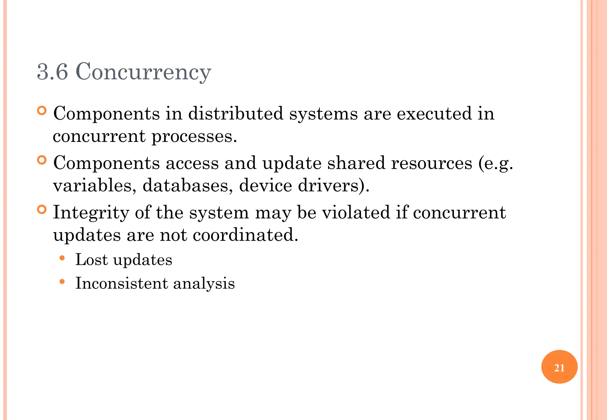 3.6 Concurrency
 Components in distributed systems are executed in
concurrent processes.
 Components access and update shared resources (e.g.
variables, databases, device drivers).
 Integrity of the system may be violated if concurrent
updates are not coordinated.
 Lost updates
 Inconsistent analysis
21
 
