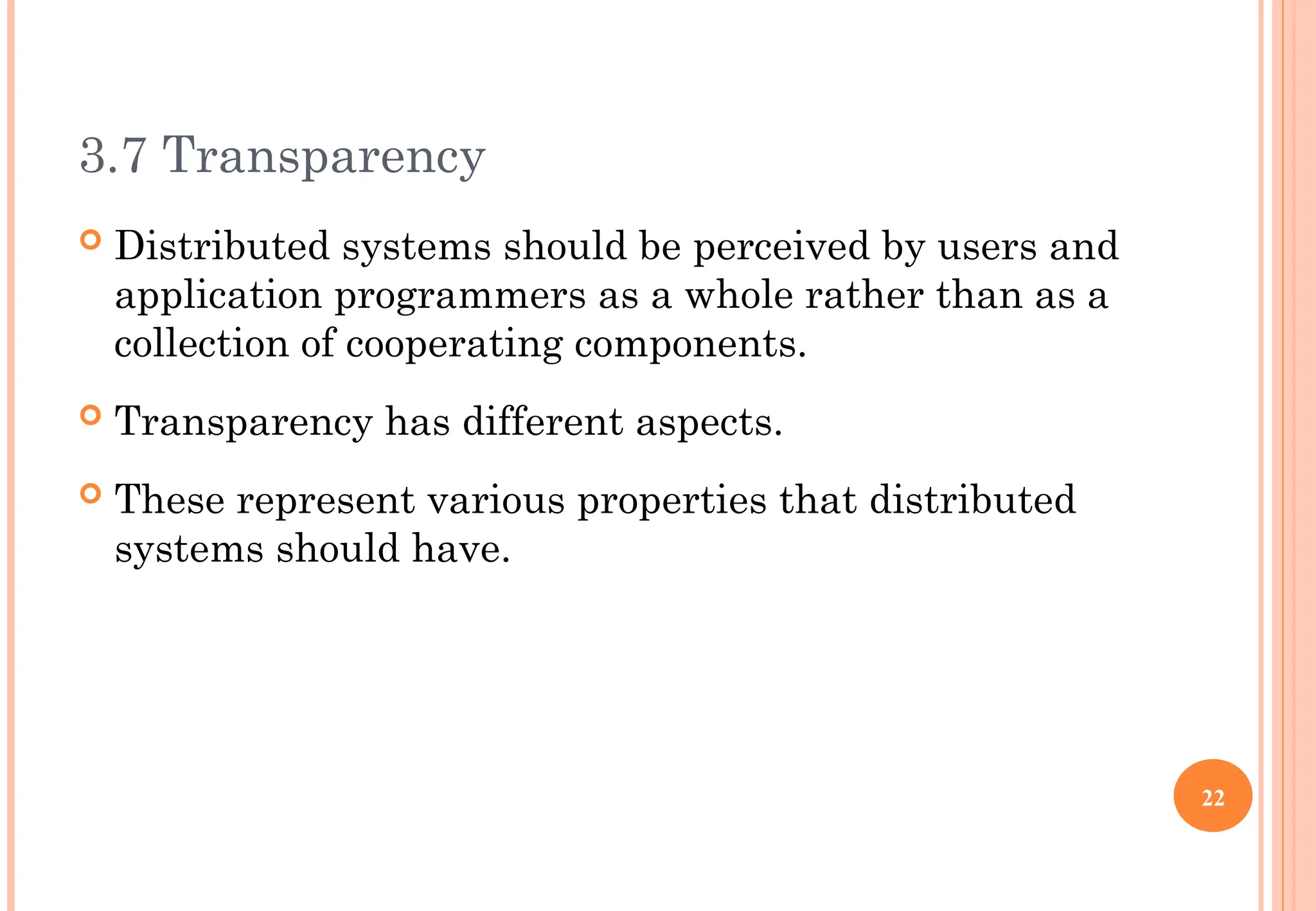 3.7 Transparency
 Distributed systems should be perceived by users and
application programmers as a whole rather than as a
collection of cooperating components.
 Transparency has different aspects.
 These represent various properties that distributed
systems should have.
22
 