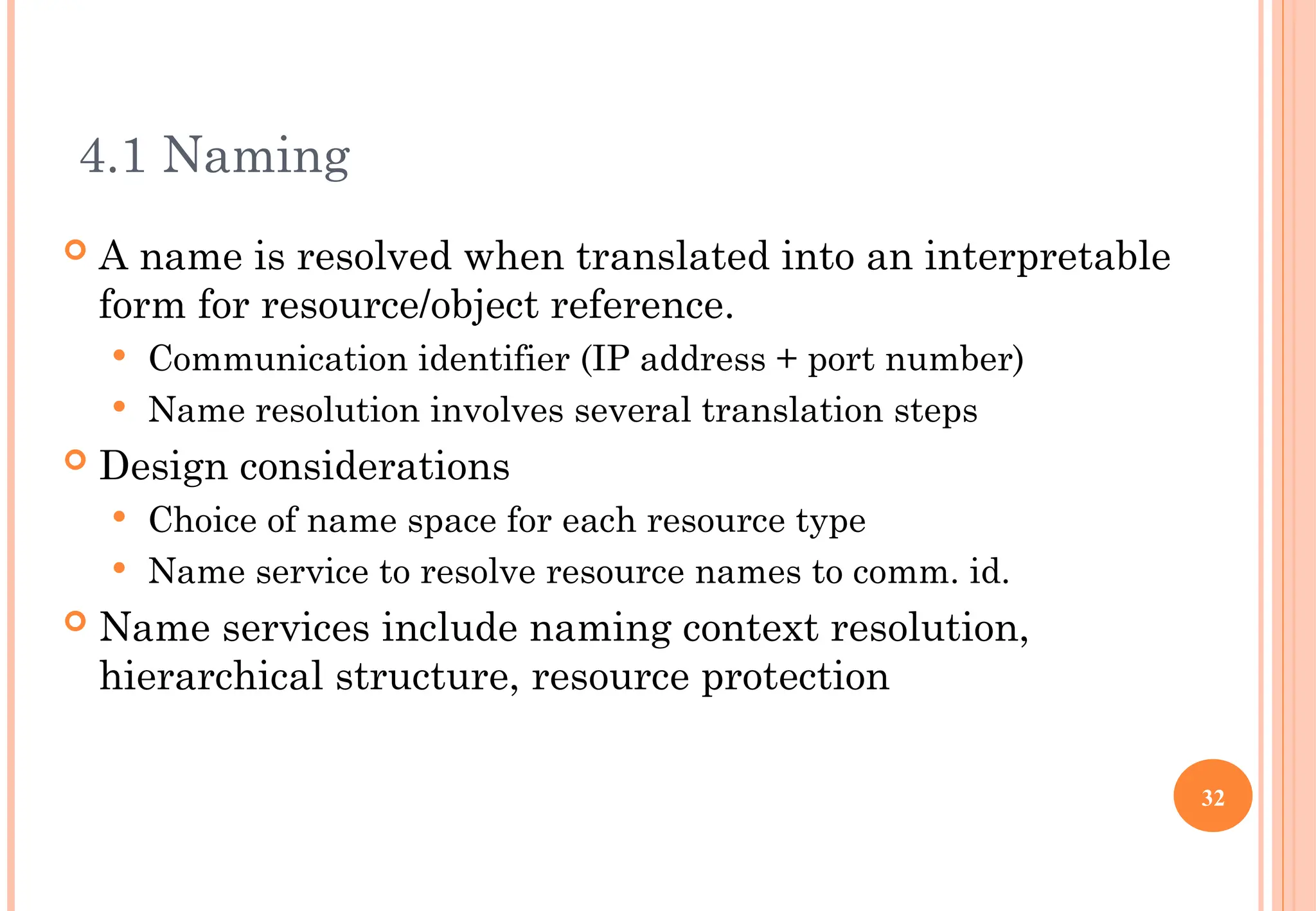 4.1 Naming
 A name is resolved when translated into an interpretable
form for resource/object reference.
 Communication identifier (IP address + port number)
 Name resolution involves several translation steps
 Design considerations
 Choice of name space for each resource type
 Name service to resolve resource names to comm. id.
 Name services include naming context resolution,
hierarchical structure, resource protection
32
 