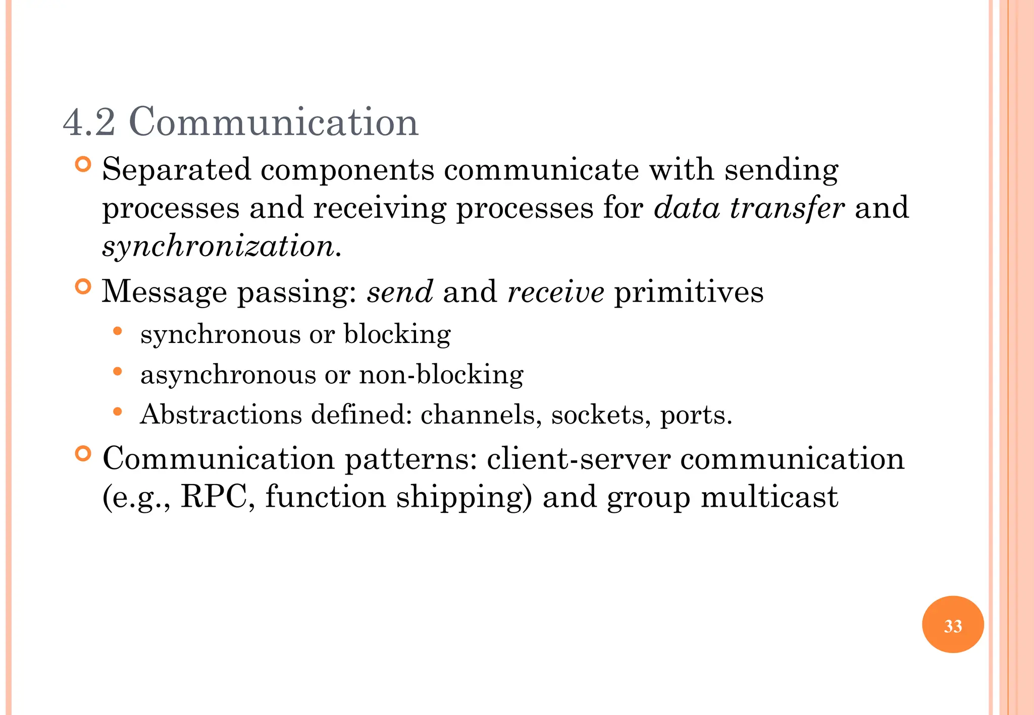 4.2 Communication
 Separated components communicate with sending
processes and receiving processes for data transfer and
synchronization.
 Message passing: send and receive primitives
 synchronous or blocking
 asynchronous or non-blocking
 Abstractions defined: channels, sockets, ports.
 Communication patterns: client-server communication
(e.g., RPC, function shipping) and group multicast
33
 