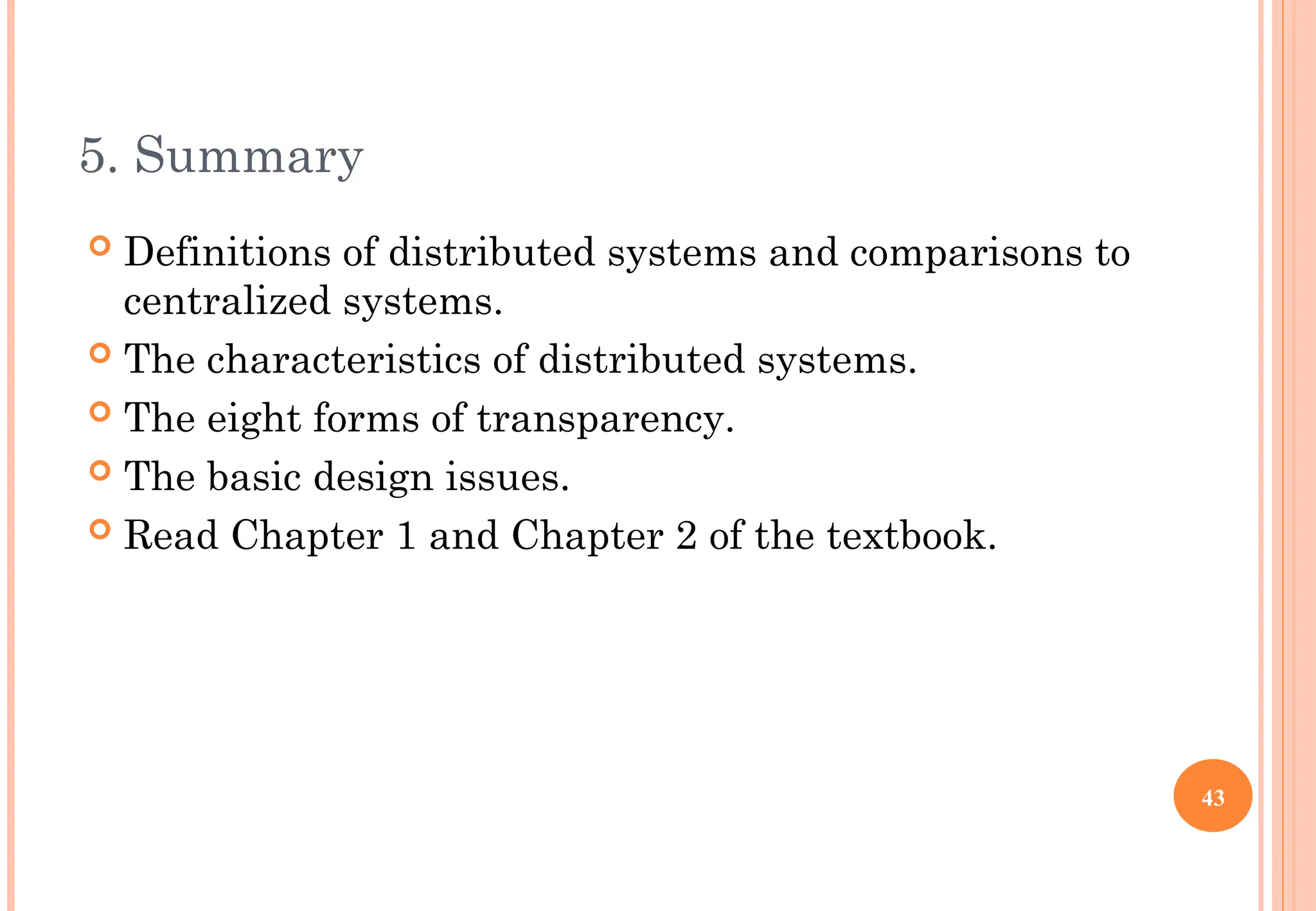 5. Summary
 Definitions of distributed systems and comparisons to
centralized systems.
 The characteristics of distributed systems.
 The eight forms of transparency.
 The basic design issues.
 Read Chapter 1 and Chapter 2 of the textbook.
43
 