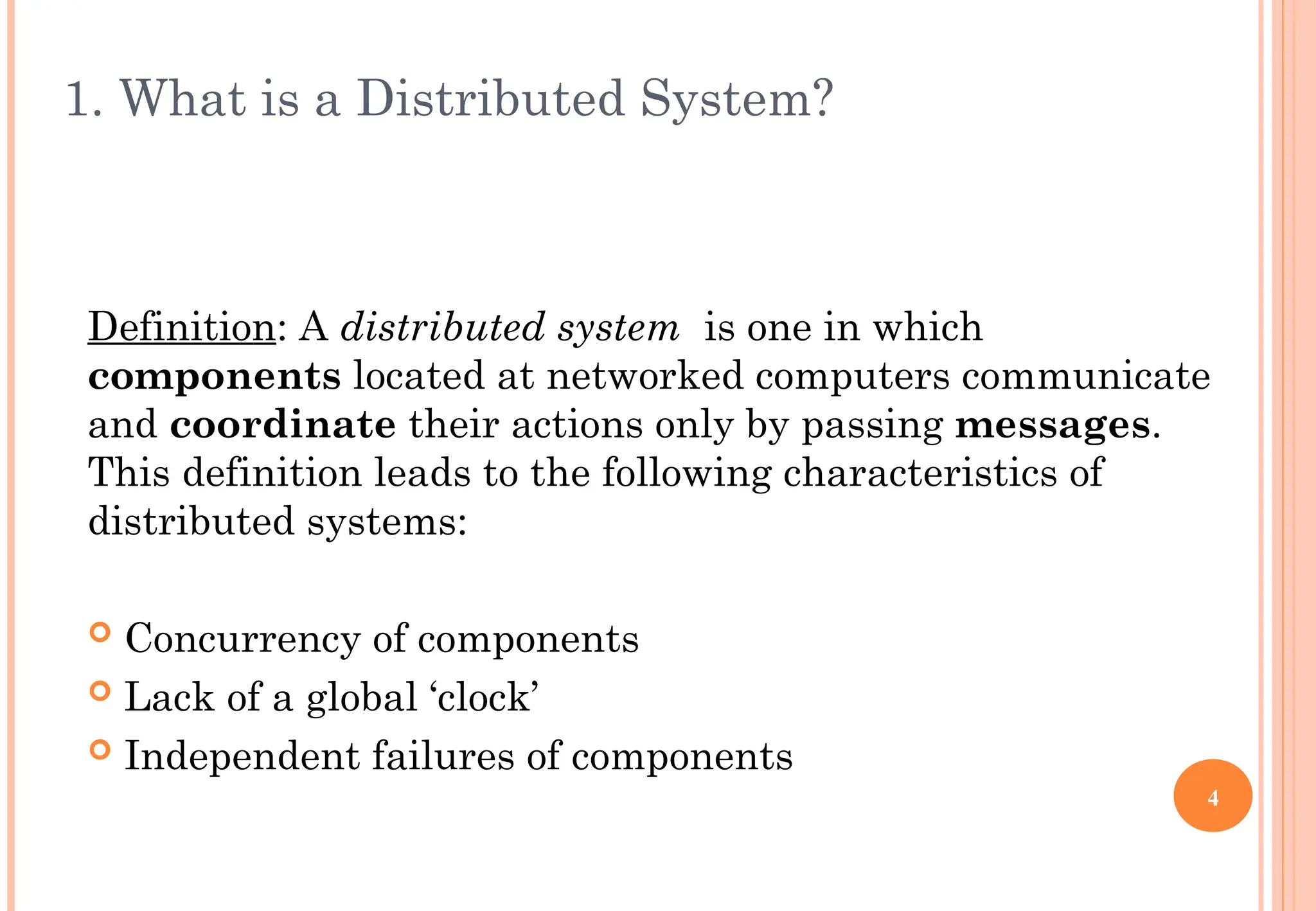 1. What is a Distributed System?
Definition: A distributed system is one in which
components located at networked computers communicate
and coordinate their actions only by passing messages.
This definition leads to the following characteristics of
distributed systems:
 Concurrency of components
 Lack of a global ‘clock’
 Independent failures of components
4
 