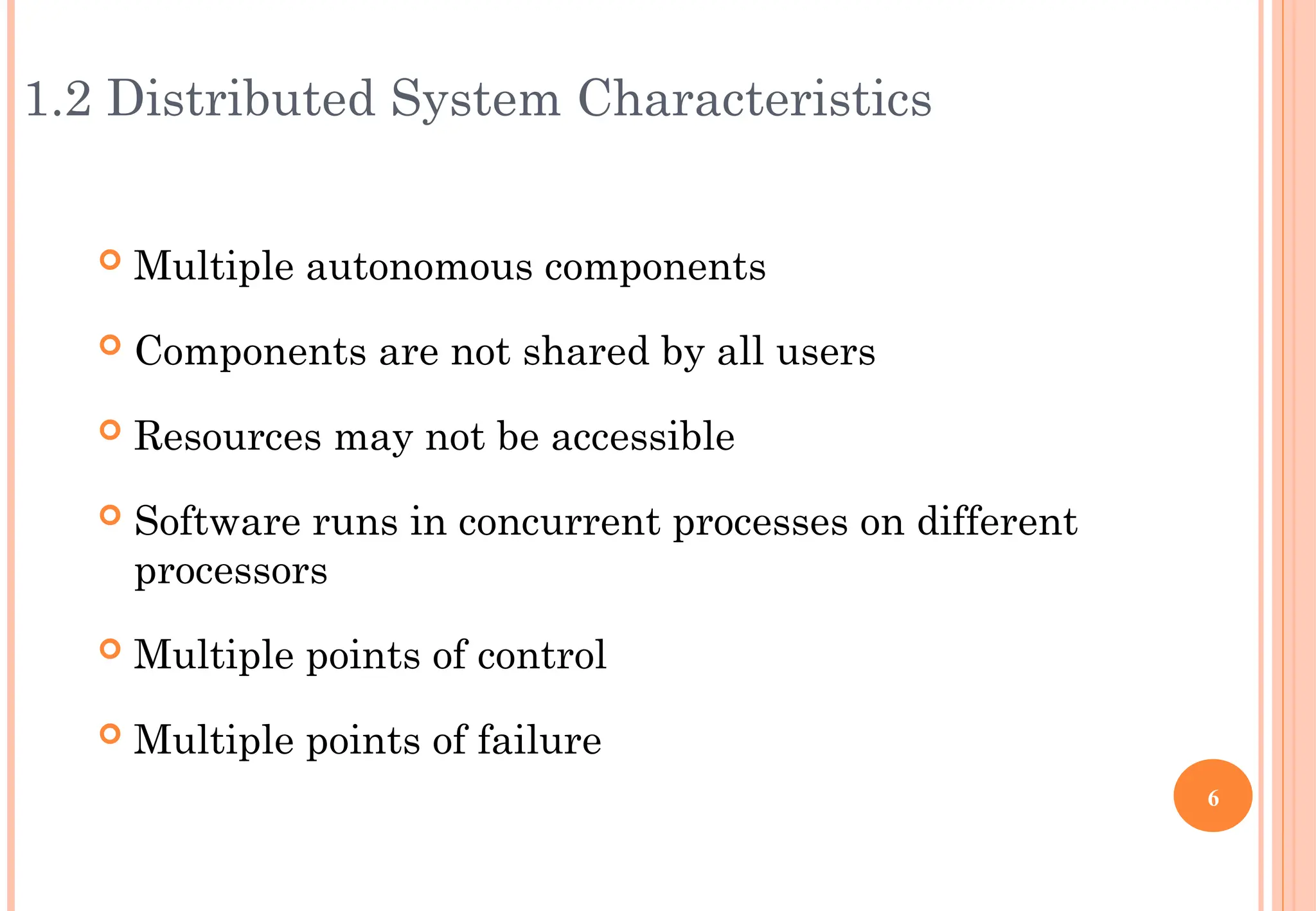 1.2 Distributed System Characteristics
 Multiple autonomous components
 Components are not shared by all users
 Resources may not be accessible
 Software runs in concurrent processes on different
processors
 Multiple points of control
 Multiple points of failure
6
 