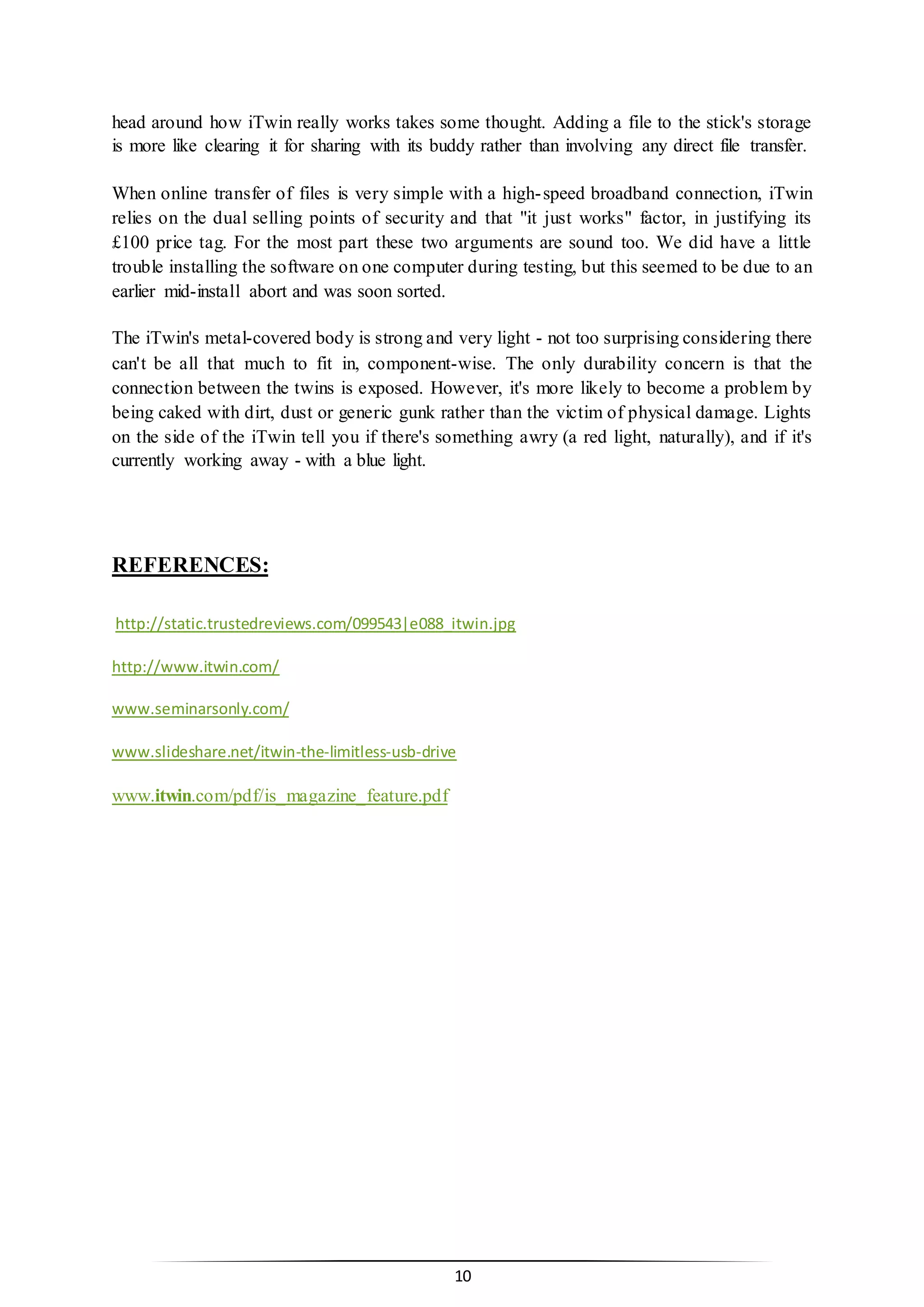 10
head around how iTwin really works takes some thought. Adding a file to the stick's storage
is more like clearing it for sharing with its buddy rather than involving any direct file transfer.
When online transfer of files is very simple with a high-speed broadband connection, iTwin
relies on the dual selling points of security and that "it just works" factor, in justifying its
£100 price tag. For the most part these two arguments are sound too. We did have a little
trouble installing the software on one computer during testing, but this seemed to be due to an
earlier mid-install abort and was soon sorted.
The iTwin's metal-covered body is strong and very light - not too surprising considering there
can't be all that much to fit in, component-wise. The only durability concern is that the
connection between the twins is exposed. However, it's more likely to become a problem by
being caked with dirt, dust or generic gunk rather than the victim of physical damage. Lights
on the side of the iTwin tell you if there's something awry (a red light, naturally), and if it's
currently working away - with a blue light.
REFERENCES:
http://static.trustedreviews.com/099543|e088_itwin.jpg
http://www.itwin.com/
www.seminarsonly.com/
www.slideshare.net/itwin-the-limitless-usb-drive
www.itwin.com/pdf/is_magazine_feature.pdf
 