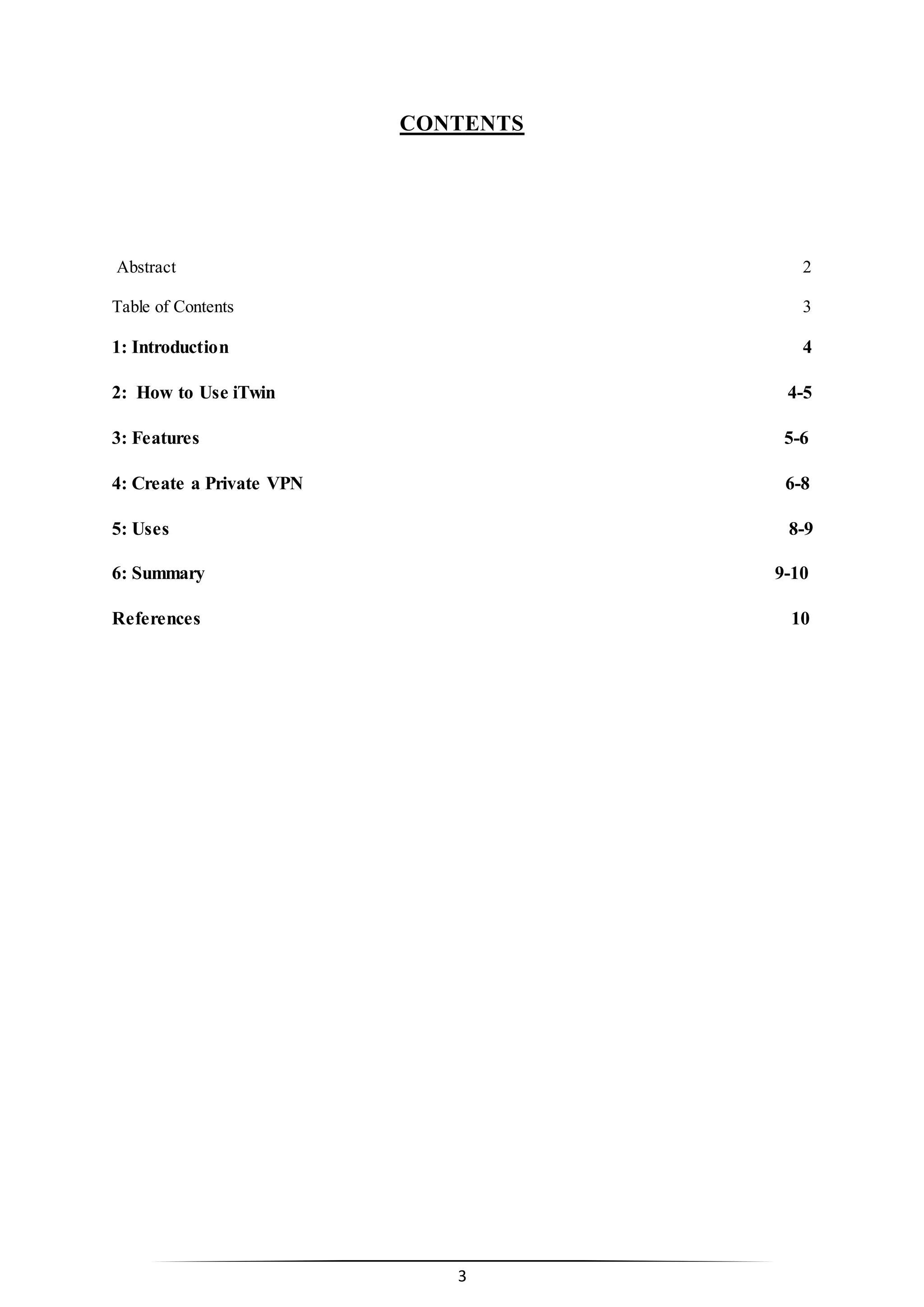 3
CONTENTS
Abstract 2
Table of Contents 3
1: Introduction 4
2: How to Use iTwin 4-5
3: Features 5-6
4: Create a Private VPN 6-8
5: Uses 8-9
6: Summary 9-10
References 10
 