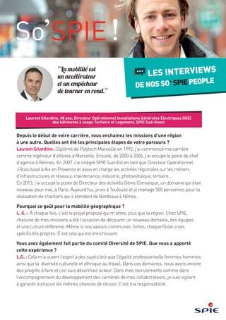 Laurent Gilardino, 48 years old, Business Unit Manager (building electricity for the service
and the housing sectors) in SPIE Sud-Ouest
INTERVIEWS
WITHOURSO’SPIEPEOPLE
“Mobility is an
accelerator which
allows not to go
around in circles.”
Since the beginning of your career, you move from one mission to the next from one
region to another. What have been the most important stages of your career?
Laurent Gilardino: I graduated from Polytech Marseille in 1992, and started my career
as a Business Engineer, in the South-East of France. Then, from 2000 to 2006, I was Head
of an Agency in Rennes still in the electricity sector. After that, I joined SPIE Sud-Est as a
Business Unit Manager. I was then working in very diverse activities such as infrastructures,
networks, maintenance, industry, solar energy and service sector. In 2013, I was Head of the
HVAC department, a new sector to me, in Paris. Today, I am living in the South-West and
manage 500 persons for the completion of projects taking place in this area.
Why this taste for geographic mobility?
L. G.: Each time, the proposed projects attract me more than the region. At SPIE, each of my
missions has given me the opportunity to discover a new sector, new teams and a different
culture. Even if our common values are strong, each subsidiary has its own specificities
and that’s what I find enriching.
You were a member of the SPIE Diversity Committee. What did you learn from
that experience?
L. G.: I became aware of some realities, in particular of issues such as gender-diversity
as well as ethnic and cultural diversity at work. In these areas, there is still room for
improvement in which I participate from now on. When I recruit people or when I accompany
my team’s members in their career development, I am now more attentive to provide
everyone the same chance of success. It is my responsibility.
RH03111_SPIE_GABARIT_UK.indd 5 08/11/2016 12:02
 