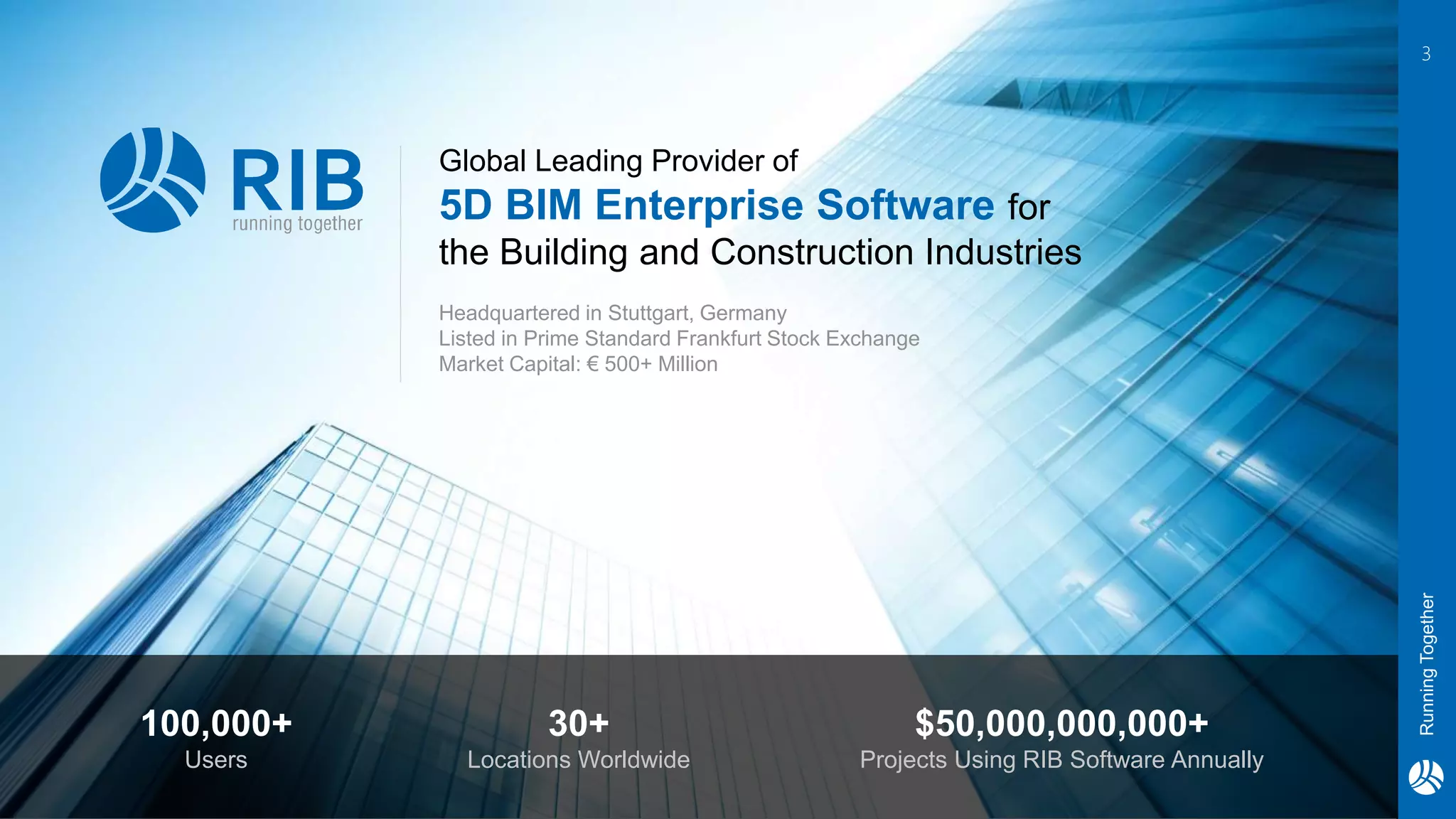 RunningTogether
3
Global Leading Provider of
5D BIM Enterprise Software for
the Building and Construction Industries
100,000+
Users
30+
Locations Worldwide
$50,000,000,000+
Projects Using RIB Software Annually
Headquartered in Stuttgart, Germany
Listed in Prime Standard Frankfurt Stock Exchange
Market Capital: € 500+ Million
 