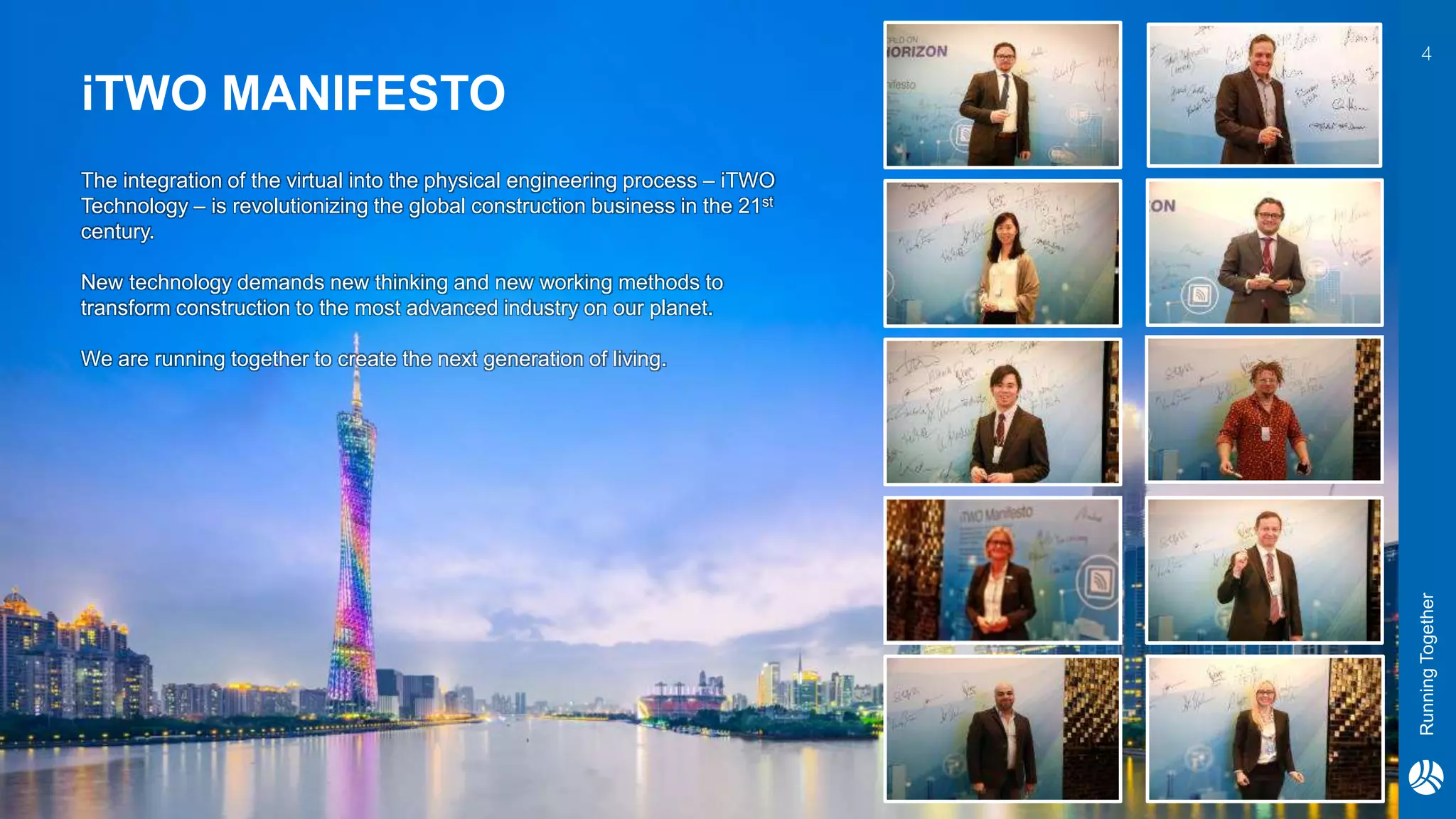 RunningTogether
The integration of the virtual into the physical engineering process – iTWO
Technology – is revolutionizing the global construction business in the 21st
century.
New technology demands new thinking and new working methods to
transform construction to the most advanced industry on our planet.
We are running together to create the next generation of living.
iTWO MANIFESTO
4
 