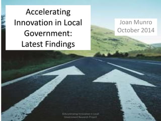 Accelerating 
Innovation in Local 
Government: 
Latest Findings 
Joan Munro 
October 2014 
©Accelerating Innovation in Local 
Government Research Project 
 