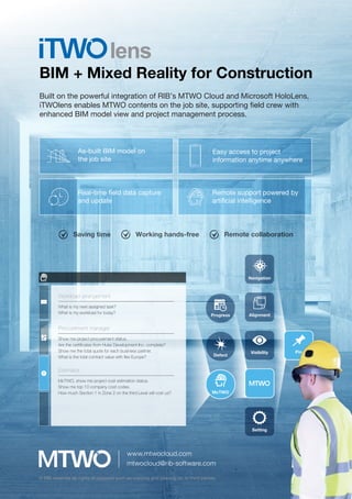 BIM + Mixed Reality for Construction
Built on the powerful integration of RIB’s MTWO Cloud and Microsoft HoloLens,
iTWOlens enables MTWO contents on the job site, supporting ﬁeld crew with
enhanced BIM model view and project management process.
Navigation
Alignment
Visibility
Setting
Pin
Progress
Defect
McTWO
Workload arrangement
What is my next assigned task?
What is my workload for today?
Procurement manager
Show me project procurement status.
Are the certiﬁcates from Huke Development Inc. complete?
Show me the total quote for each business partner.
What is the total contract value with ﬂex Europe?
Estimator
McTWO, show me project cost estimation status.
Show me top 10 company cost codes.
How much Section 1 in Zone 2 on the third Level will cost us?
Easy access to project
information anytime anywhere
As-built BIM model on
the job site
Real-time ﬁeld data capture
and update
Remote support powered by
artiﬁcial intelligence
Saving time Working hands-free Remote collaboration
www.mtwocloud.com
mtwocloud@rib-software.com
© RIB reserves all rights of disposal such as copying and passing on to third parties.
 