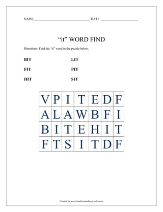 NAME___________________________________ DATE _______________________




                          “it” WORD FIND
Directions: Find the “it” word in the puzzle below.


BIT                                  LIT

FIT                                  PIT

HIT                                  SIT




            VP I T EDF
            ALAWB F I
            BI T EH I T
            FTS I TDF



                            Created by www.hawkinsacademy.webs.com
 