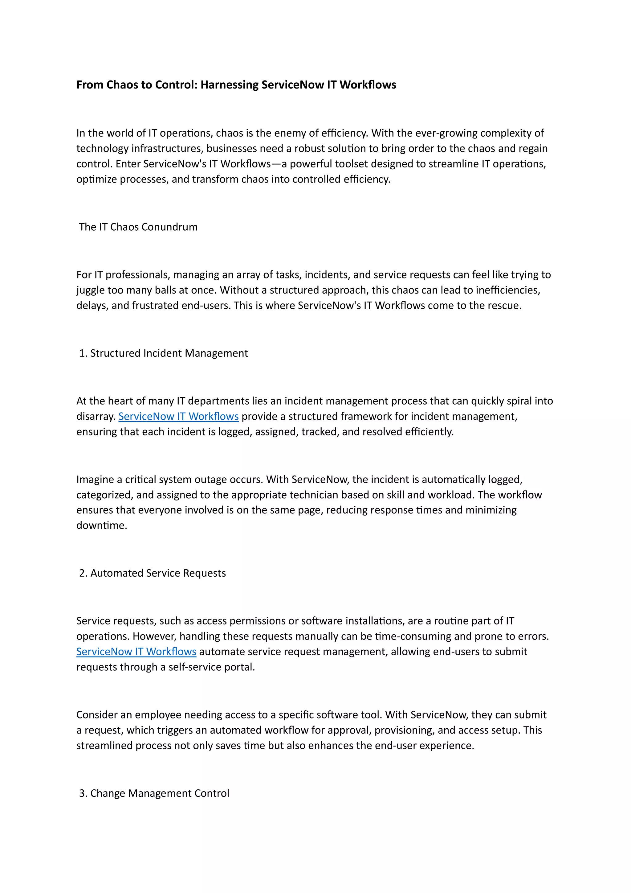 From Chaos to Control: Harnessing ServiceNow IT Workflows
In the world of IT operations, chaos is the enemy of efficiency. With the ever-growing complexity of
technology infrastructures, businesses need a robust solution to bring order to the chaos and regain
control. Enter ServiceNow's IT Workflows—a powerful toolset designed to streamline IT operations,
optimize processes, and transform chaos into controlled efficiency.
The IT Chaos Conundrum
For IT professionals, managing an array of tasks, incidents, and service requests can feel like trying to
juggle too many balls at once. Without a structured approach, this chaos can lead to inefficiencies,
delays, and frustrated end-users. This is where ServiceNow's IT Workflows come to the rescue.
1. Structured Incident Management
At the heart of many IT departments lies an incident management process that can quickly spiral into
disarray. ServiceNow IT Workflows provide a structured framework for incident management,
ensuring that each incident is logged, assigned, tracked, and resolved efficiently.
Imagine a critical system outage occurs. With ServiceNow, the incident is automatically logged,
categorized, and assigned to the appropriate technician based on skill and workload. The workflow
ensures that everyone involved is on the same page, reducing response times and minimizing
downtime.
2. Automated Service Requests
Service requests, such as access permissions or software installations, are a routine part of IT
operations. However, handling these requests manually can be time-consuming and prone to errors.
ServiceNow IT Workflows automate service request management, allowing end-users to submit
requests through a self-service portal.
Consider an employee needing access to a specific software tool. With ServiceNow, they can submit
a request, which triggers an automated workflow for approval, provisioning, and access setup. This
streamlined process not only saves time but also enhances the end-user experience.
3. Change Management Control
 