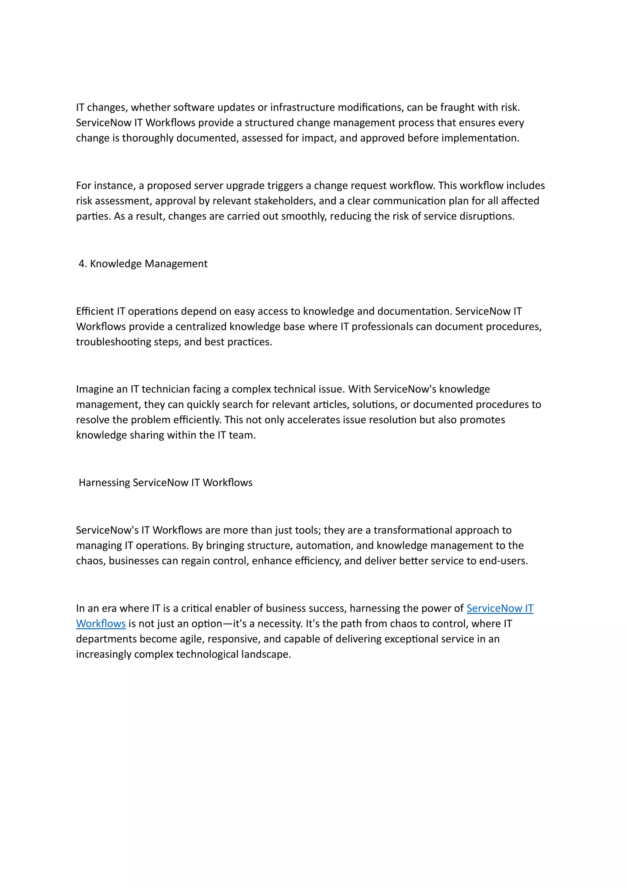 IT changes, whether software updates or infrastructure modifications, can be fraught with risk.
ServiceNow IT Workflows provide a structured change management process that ensures every
change is thoroughly documented, assessed for impact, and approved before implementation.
For instance, a proposed server upgrade triggers a change request workflow. This workflow includes
risk assessment, approval by relevant stakeholders, and a clear communication plan for all affected
parties. As a result, changes are carried out smoothly, reducing the risk of service disruptions.
4. Knowledge Management
Efficient IT operations depend on easy access to knowledge and documentation. ServiceNow IT
Workflows provide a centralized knowledge base where IT professionals can document procedures,
troubleshooting steps, and best practices.
Imagine an IT technician facing a complex technical issue. With ServiceNow's knowledge
management, they can quickly search for relevant articles, solutions, or documented procedures to
resolve the problem efficiently. This not only accelerates issue resolution but also promotes
knowledge sharing within the IT team.
Harnessing ServiceNow IT Workflows
ServiceNow's IT Workflows are more than just tools; they are a transformational approach to
managing IT operations. By bringing structure, automation, and knowledge management to the
chaos, businesses can regain control, enhance efficiency, and deliver better service to end-users.
In an era where IT is a critical enabler of business success, harnessing the power of ServiceNow IT
Workflows is not just an option—it's a necessity. It's the path from chaos to control, where IT
departments become agile, responsive, and capable of delivering exceptional service in an
increasingly complex technological landscape.
 