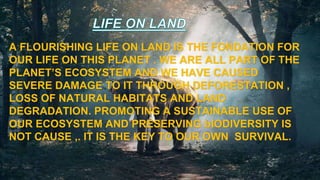 A FLOURISHING LIFE ON LAND IS THE FONDATION FOR
OUR LIFE ON THIS PLANET . WE ARE ALL PART OF THE
PLANET’S ECOSYSTEM AND WE HAVE CAUSED
SEVERE DAMAGE TO IT THROUGH DEFORESTATION ,
LOSS OF NATURAL HABITATS AND LAND
DEGRADATION. PROMOTING A SUSTAINABLE USE OF
OUR ECOSYSTEM AND PRESERVING bIODIVERSITY IS
NOT CAUSE ,. IT IS THE KEY TO OUR OWN SURVIVAL.
 