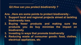 Q2.How can you protect biodiversity ?
Ans ..Here are some points to protect biodiversity -
1. Support local and regional projects aimed at tackling
biodiversity loss.
2. Buying fewer products and making sure the
products you do buy minimize the impact on
biodiversity
3. Investing in ways that promote biodiversity
4. Reducing waste of consumer goods: food, clothes,
electrical appliances, etc
 