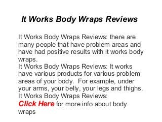 It Works Body Wraps Reviews

It Works Body Wraps Reviews: there are
many people that have problem areas and
have had positive results with it works body
wraps.
It Works Body Wraps Reviews: It works
have various products for various problem
areas of your body. For example, under
your arms, your belly, your legs and thighs.
It Works Body Wraps Reviews:
Click Here for more info about body
wraps
 