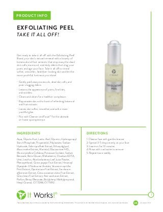 These statements have not been evaluated by the Food and Drug Administration. This product is not intended to treat, diagnose, cure or prevent any disease. pis-peel-us-001-r1
PRODUCT INFO
Get ready to take it all off with the Exfoliating Peel!
Boost your skin’s natural renewal with a bounty of
botanical and fruit extracts that strip away the dead
skin cells, excess oil, and daily debris that clog your
pores and age your face. Take it all off to reveal
softer, smoother, healthier-looking skin and let the
more youthful, luminous you shine!
•	 Gently peels away excess oils, dead skin cells, and
pore-clogging debris
•	 Lessens the appearance of pores, fine lines,
and wrinkles
•	 Cleans and clears for a healthier complexion
•	 Rejuvenates skin with a burst of refreshing botanical
and fruit extracts
•	 Leaves skin softer, smoother, and with a more
youthful glow
•	 Pair with Cleanser and FacialTM
for the ultimate
at-home spa experience
DIRECTIONS
1. Cleanse face with gentle cleanser
2. Spread 3-5 drops evenly on your face
3. Leave on for 10 minutes
4. Rinse with cool water to remove
5. Repeat twice weekly
1
EXFOLIATING PEEL
TAKE IT ALL OFF!
INGREDIENTS
Aqua, Glycolic Acid, Lactic Acid, Glycerin, Hydroxypropyl
Starch Phosphate, Propanediol, Polylactate, Sodium
Hydroxide, Salix nigra Bark Extract, Ethoxydiglycol,
Mucor miehei Extract, Mannitol, Glucosamine HCL,
Microcrystalline Cellulose, Potassium Sorbate, Sodium
Benzoate, Beta-Glucan, Maltodextrin, Disodium EDTA,
Urea, Lecithin, Aloe barbadensis Leaf Juice Powder,
Phenoxyethanol, Carica papaya Fruit Extract, Hexanoyl
Dipeptide-3 Norleucine Acetate, Vaccinium myrtillus
Fruit Extract, Opuntia tuna Fruit Extract, Saccharum
officinarum Extract, Citrus aurantium dulcis Fruit Extract,
Citrus limon Fruit Extract, Acer saccharum Extract,
Parfum, Benzyl Benzoate, Butylphenyl Methylpropional,
Hexyl Cinamal, CI 77288, CI 77492.
 
