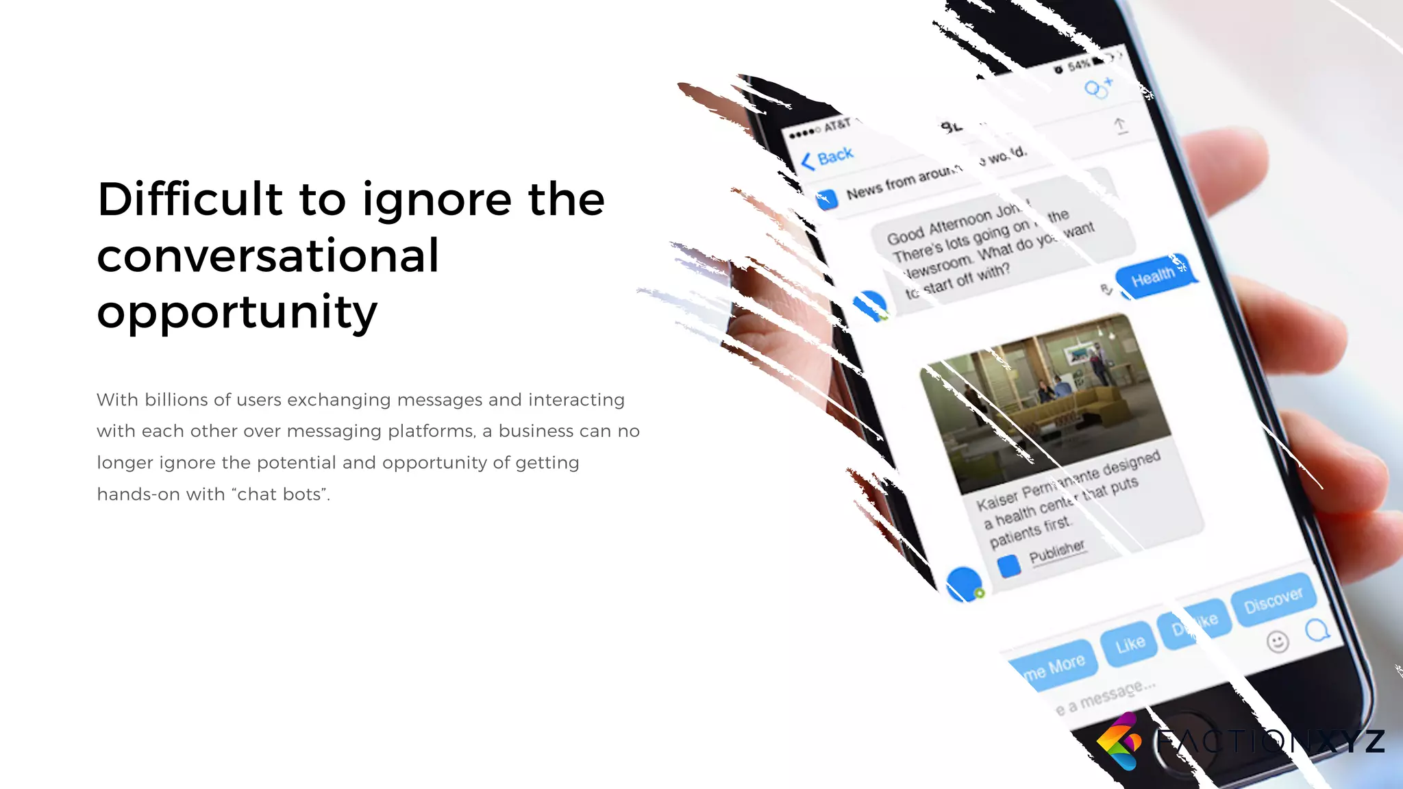 Difficult to ignore the
conversational
opportunity
With billions of users exchanging messages and interacting
with each other over messaging platforms, a business can no
longer ignore the potential and opportunity of getting
hands-on with “chat bots”.
 