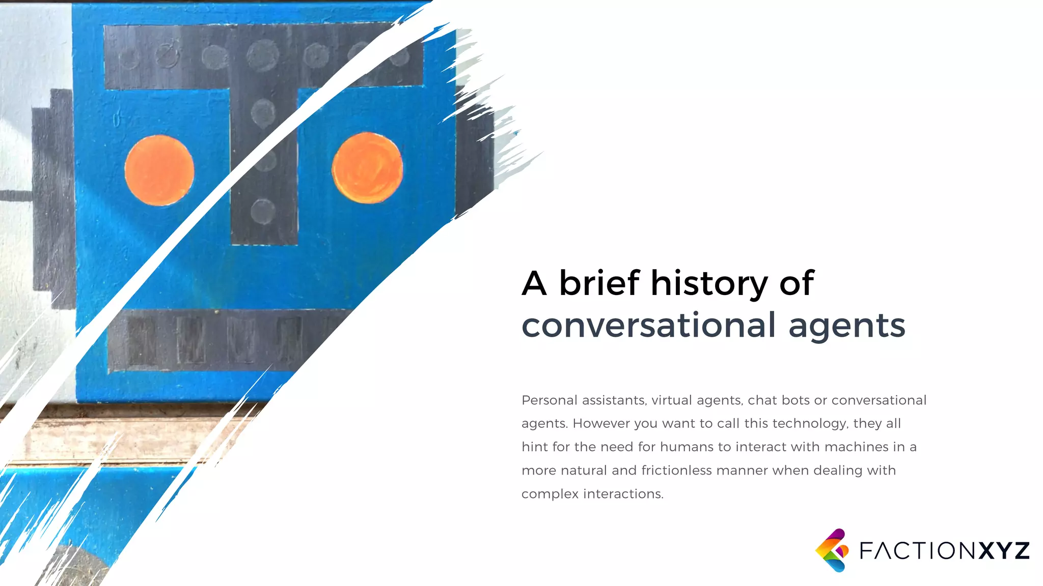A brief history of
conversational agents
Personal assistants, virtual agents, chat bots or conversational
agents. However you want to call this technology, they all
hint for the need for humans to interact with machines in a
more natural and frictionless manner when dealing with
complex interactions.
 