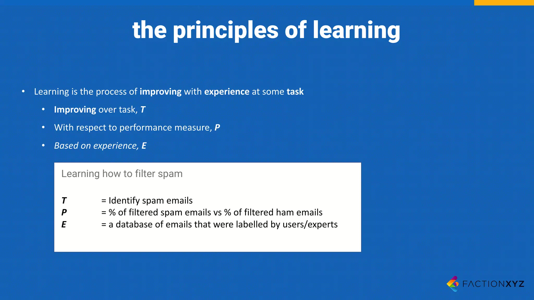 • Learning	is	the	process	of	improving with	experience at	some	task
• Improving over	task,	T
• With	respect	to	performance	measure,	P
• Based	on	experience, E
Learning how to filter spam
T =	Identify	spam	emails
P =	%	of	filtered	spam	emails	vs	%	of	filtered	ham	emails
E =	a	database	of	emails	that	were	labelled	by	users/experts
the principles of learning
 