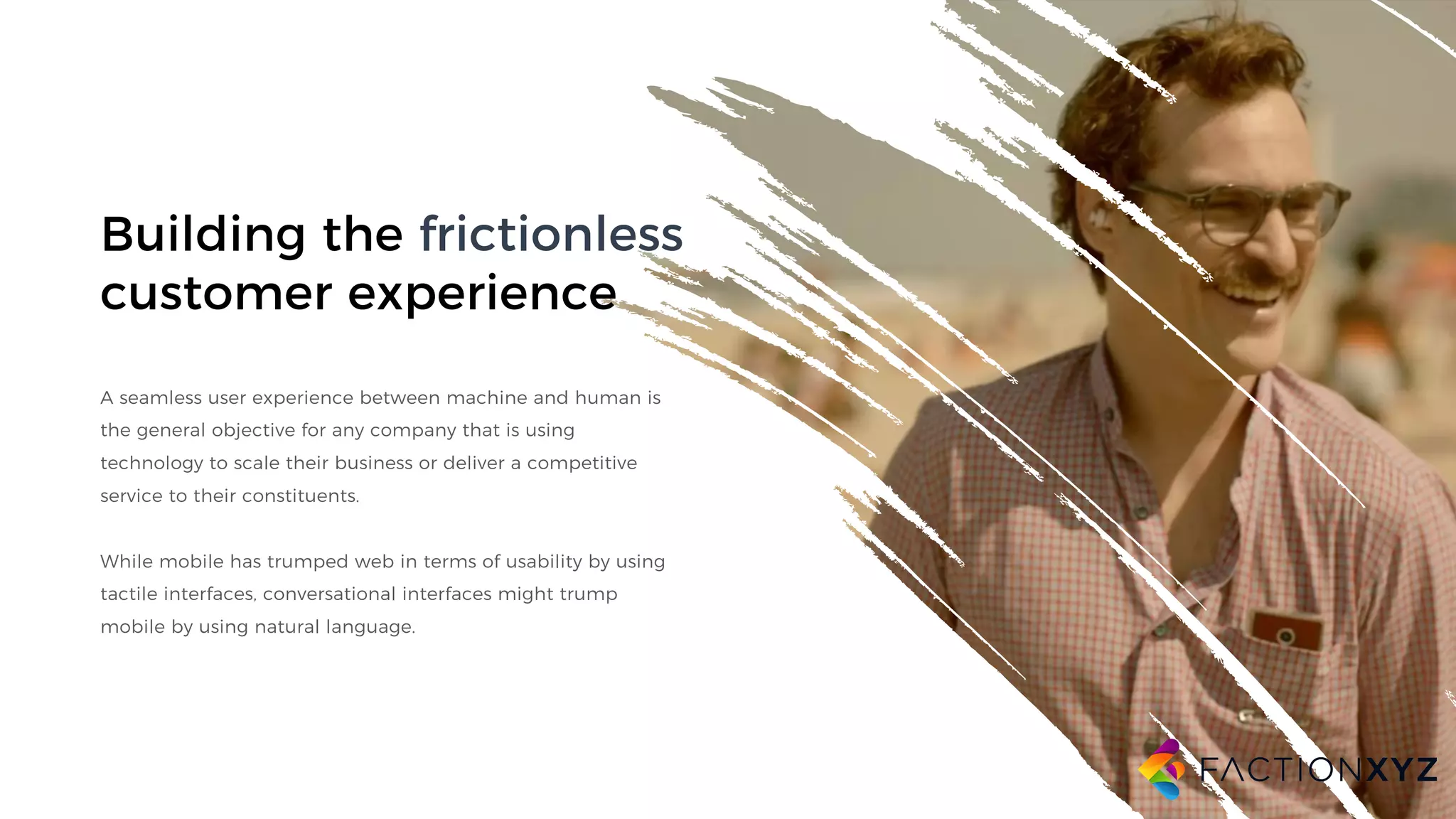 Building the frictionless
customer experience
A seamless user experience between machine and human is
the general objective for any company that is using
technology to scale their business or deliver a competitive
service to their constituents.
While mobile has trumped web in terms of usability by using
tactile interfaces, conversational interfaces might trump
mobile by using natural language.
 