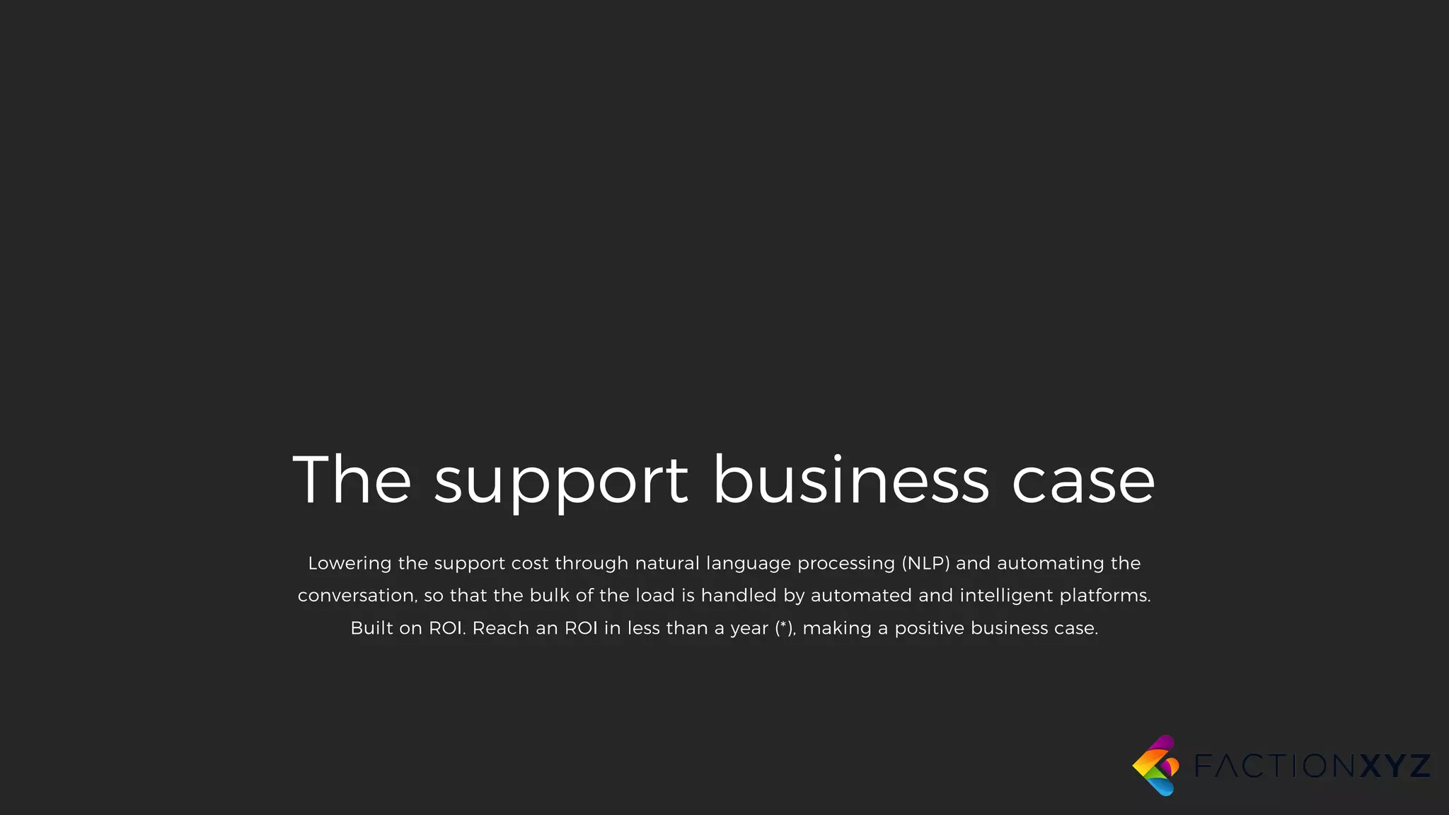 The support business case
Lowering the support cost through natural language processing (NLP) and automating the
conversation, so that the bulk of the load is handled by automated and intelligent platforms.
Built on ROI. Reach an ROI in less than a year (*), making a positive business case.
 