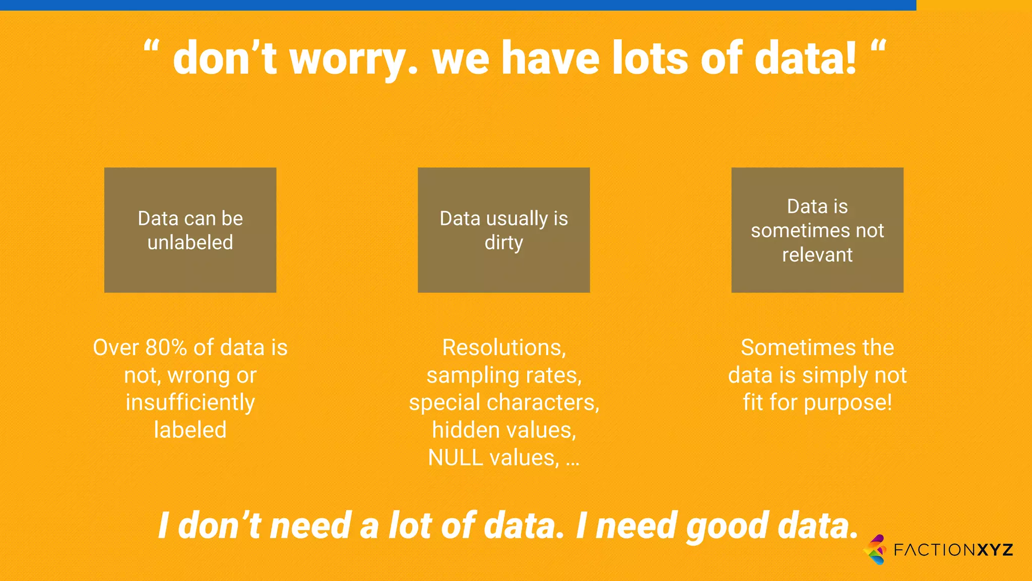 “ don’t worry. we have lots of data! “
Data can be
unlabeled
Data usually is
dirty
Data is
sometimes not
relevant
Over 80% of data is
not, wrong or
insufficiently
labeled
Resolutions,
sampling rates,
special characters,
hidden values,
NULL values, …
Sometimes the
data is simply not
fit for purpose!
I don’t need a lot of data. I need good data.
 