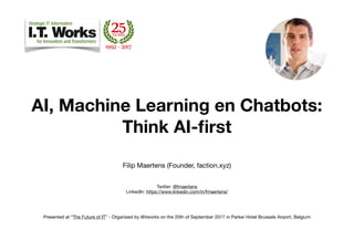  
AI, Machine Learning en Chatbots:
Think AI-ﬁrst
Filip Maertens (Founder, faction.xyz)

Twitter: @fmaertens 
LinkedIn: https://www.linkedin.com/in/fmaertens/ 

Presented at “The Future of IT” - Organised by @itworks on the 20th of September 2017 in Parker Hotel Brussels Airport, Belgium 
 