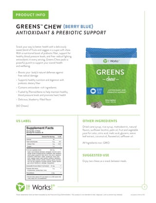 These statements have not been evaluated by the Food and Drug Administration. This product is not intended to treat, diagnose, cure or prevent any disease. pis-greens-chew-us-003
PRODUCT INFO
Snack your way to better health with a deliciously
sweet blend of fruits and veggies in a super soft chew.
With a nutritional boost of prebiotic fiber, support for
healthy blood pressure levels, and free-radical fighting
antioxidants in every serving, Greens Chew packs a
powerful punch to support your overall health
and wellbeing.
•	 Boosts your body’s natural defenses against
	 free radical damage
•	 Supports healthy nutrition and digestion with
	 prebiotic dietary fiber
•	 Contains antioxidant-rich ingredients
•	 Fueled by Pterostilbene to help maintain healthy
	 blood pressure levels and promote heart health
•	 Delicious, blueberry-filled flavor
(60 Chews)
1
GREENS™
CHEW {BERRY BLUE}
ANTIOXIDANT & PREBIOTIC SUPPORT
SUGGESTED USE
Enjoy two chews as a snack between meals.
US LABEL
Supplement Facts
Amount Per Serving % DV
Total Carbohydrate 9 g 3%*
Extramel® (French Melon Fruit Extract) 10 mg **
* Percent Daily Values (DV) are based on a 2,000 calorie diet.
** Daily Value (DV) not established.
Pterostilbene 2 mg **
Prebiotic fiber blend: 3 g **
Sugars 3 g **
Serving Size: 2 Chews
Servings Per Container: 30
Apple, acai (Euterpe oleracea), pineapple, broccoli, carrot,
orange, tomato, brussels sprouts, cauliflower, beet, blueberry,
celery, grape, grapefruit, kale, lemon, lime, plum, raspberry,
strawberry, watermelon, radish, cantaloupe, cherry, leek,
onion, papaya, peach, pear, acerola, cranberry, blackberry,
bilberry, alfalfa, spinach, parsley, mulberry, apricot, avocado,
noni, fig, kiwi, tangerine, kumquat, parsnip, mango, banana,
goji (Lycium barbarum), cabbage, mangosteen.
Polydextrose, soluble fiber, inulin.
Calories 30
Dietary Fiber 3 g 12%*
Fruit and vegetable blend: 500 mg **
OTHER INGREDIENTS
Dried cane syrup, rice syrup, maltodextrin, natural
flavors, sunflower lecithin, palm oil, fruit and vegetable
juice for color, citric acid, malic acid, glycerin, stevia
leaf extract, coconut oil, flaxseed oil, safflower oil.
All Ingredients non-GMO.
 