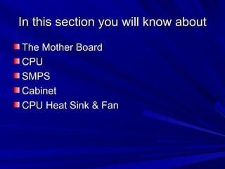 In this section you will know about
The Mother Board
CPU
SMPS
Cabinet
CPU Heat Sink & Fan
 