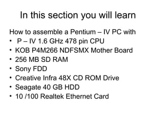 In this section you will learn
How to assemble a Pentium – IV PC with
• P – IV 1.6 GHz 478 pin CPU
• KOB P4M266 NDFSMX Mother Board
• 256 MB SD RAM
• Sony FDD
• Creative Infra 48X CD ROM Drive
• Seagate 40 GB HDD
• 10 /100 Realtek Ethernet Card
 