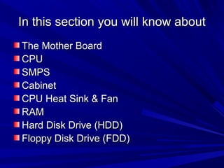In this section you will know about
The Mother Board
CPU
SMPS
Cabinet
CPU Heat Sink & Fan
RAM
Hard Disk Drive (HDD)
Floppy Disk Drive (FDD)
 