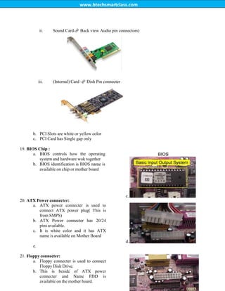 www.btechsmartclass.com
ii. Sound Card-
Back view Audio pin connectors)
iii. (Internal) Card -
Dish Pin connecter
b. PCI Slots are white or yellow color
c. PCI Card has Single gap only
19. BIOS Chip :
a. BIOS controls how the operating
system and hardware wok together
b. BIOS identification is BIOS name is
available on chip or mother board
c.
20. ATX Power connecter:
a. ATX power connecter is used to
connect ATX power plug( This is
from SMPS)
b. ATX Power connecter has 20/24
pins available.
c. It is white color and it has ATX
name is available on Mother Board
d.
e.
21. Floppy connecter:
a. Floppy connecter is used to connect
Floppy Disk Drive.
b. This is beside of ATX power
connecter and Name FDD is
available on the mother board.
 