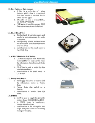 www.btechsmartclass.com
22. Bus Cables or Data cables :
a. A Bus is a collection of wires
through which data is transmitted
from one device to another device
cables are two types
b. IDE cable : it used to connect HDD,
CD ROM, DVD ROM
c. FDD cable: it used to connect FDD
(braking or manufacture defecting)
23. Hard Disk Drive:
a. The hard disk drive is the main, and
usually largest, data storage device in
a computer
b. The operating system, software titles
and most other files are stored in the
hard disk drive
c. Identifications is the panel name is
Hard Disk dive
24. CD ROM Drive & CD-Writer:
a. CD-Rom (Compact Disk Read only
Memory) Drive is a device that reads
the information from Compact Disks
(CD).
b. CD-Writer is used to write the data
into Compact Disks.
c. Identification is the panel name is
CD Writer
25. Floppy Disk Drive:
a. The floppy disk drive is used to read
the information stored in floppy
disks.
b. Floppy disks also called as a
diskette.
c. Identification is smaller than CD
writer.
26. SMPS:
a. SMPS is used to supply the power to
Mother Board HDD,CD ROM, FDD
b. In SMPS holds a transformer,
voltage control and fan
c. Identification is the rectangular box
shape and panel name is switching
mode power supply.
 