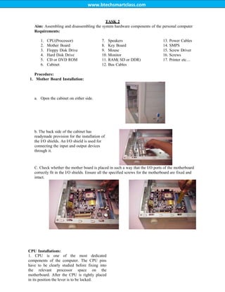 www.btechsmartclass.com
TASK 2
Aim: Assembling and disassembling the system hardware components of the personal computer
Requirements:
1. CPU(Processor)
2. Mother Board
3. Floppy Disk Drive
4. Hard Disk Drive
5. CD or DVD ROM
6. Cabinet
7. Speakers
8. Key Board
9. Mouse
10. Monitor
11. RAM( SD or DDR)
12. Bus Cables
13. Power Cables
14. SMPS
15. Screw Driver
16. Screws
17. Printer etc…
Procedure:
1. Mother Board Installation:
a. Open the cabinet on either side.
b. The back side of the cabinet has
readymade provision for the installation of
the I/O shields. An I/O shield is used for
connecting the input and output devices
through it.
C. Check whether the mother board is placed in such a way that the I/O ports of the motherboard
correctly fit in the I/O shields. Ensure all the specified screws for the motherboard are fixed and
intact.
CPU Installations:
1. CPU is one of the most dedicated
components of the computer. The CPU pins
have to be clearly studied before fixing into
the relevant processor space on the
motherboard. After the CPU is rightly placed
in its position the lever is to be locked.
 
