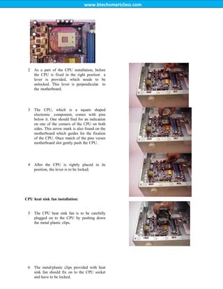 www.btechsmartclass.com
2 As a part of the CPU installation, before
the CPU is fixed in the right position a
lever is provided, which needs to be
unlocked. This lever is perpendicular to
the motherboard.
3 The CPU, which is a square shaped
electronic component, comes with pins
below it. One should find for an indication
on one of the corners of the CPU on both
sides. This arrow mark is also found on the
motherboard which guides for the fixation
of the CPU. Once match of the pins verses
motherboard slot gently push the CPU.
4 After the CPU is rightly placed in its
position, the lever is to be locked.
CPU heat sink fan installation:
5 The CPU heat sink fan is to be carefully
plugged on to the CPU by pushing down
the metal plastic clips.
6 The metal/plastic clips provided with heat
sink fan should fix on to the CPU socket
and have to be locked.
 