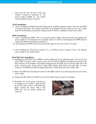 www.btechsmartclass.com
7 Once the CPU het sink fan is fixed and
locked, it should be connected to the
Power supply available on the mother
board through the power connector.
RAM Installation:
8 Next is installing the RAM. Insert the RAM into an available expansion socket. Note how the RAM
is keyed to the socket. This ensures the RAM can be plugged into the socket one way only. Finally
press the RAM firmly into position, making certain the Ram is completely seated in the socket.
SMPS Installations:
9 Next is installing the SMPS. This is an electronic power supply unit that provides and regulates the
power supply to all components of a computer system. As shown in the diagram the SMPS needs to
install into cabinet at the place provided for it.
10 After placing the SMPS into the relevant provider space fix the outer screws to it intact.
11 Next installing the ATX power connector. It is a 20/24-pin power connector. This is the primary
power supply to the mother board.
Hard Disk Drive Installation:
12 Installing the Hard Disk Drive (HDD) is clearly understood in the following steps. First see the rare
of the HDD. It consists of the 3 types of pins. One left side the HDD has multiple pins termed as the
IDE connector. In the middle is the jumper setting pins for the HDD. On the extreme right side is the
power connector pins. Every device except FDD (floppy Disk Drive) uses this type of power
connector. And HDD and CDD (Compact Disk Drive) connected by this type of IDE cable.
13 Mount the HDD into mounting slot meant for the HDD with the rear end facing and secure the inner
screws intact.
14 Connect the IDE cable to the HDD as well as the mother board as shown in the figure.
15 Remember for all the power connectors to
be plugged in, one needs to align the Red
line on the cable to Pin-1 of the IDE port.
Hence connect the power cable to the
HDD rare end by gently pushing the
connector.
 