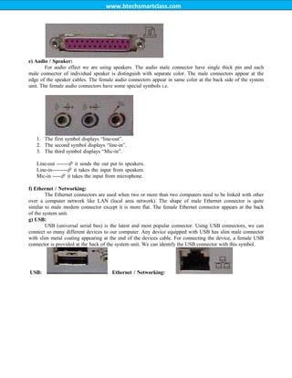 www.btechsmartclass.com
e) Audio / Speaker:
For audio effect we are using speakers. The audio male connector have single thick pin and each
male connector of individual speaker is distinguish with separate color. The male connectors appear at the
edge of the speaker cables. The female audio connectors appear in same color at the back side of the system
unit. The female audio connectors have some special symbols i.e.
1. The first symbol displays “line-out”.
2. The second symbol displays “line-in”.
3. The third symbol displays “Mic-in”.
Line-out -------
it sends the out put to speakers.
Line-in---------
it takes the input from speakers.
Mic-in -----
it takes the input from microphone.
f) Ethernet / Networking:
The Ethernet connectors are used when two or more than two computers need to be linked with other
over a computer network like LAN (local area network). The shape of male Ethernet connector is quite
similar to male modem connector except it is more flat. The female Ethernet connector appears at the back
of the system unit.
g) USB:
USB (universal serial bus) is the latest and most popular connector. Using USB connectors, we can
connect so many different devices to our computer. Any device equipped with USB has slim male connector
with slim metal coating appearing at the end of the devices cable. For connecting the device, a female USB
connector is provided at the back of the system unit. We can identify the USB connector with this symbol.
USB: Ethernet / Networking:
 