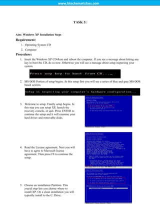 www.btechsmartclass.com
TASK 3:
Aim: Windows XP Installation Steps
Requirement:
1. Operating System CD
2. Computer
Procedure:
1. Insert the Windows XP CD-Rom and reboot the computer. If you see a message about hitting any
key to boot the CD, do so now. Otherwise you will see a message about setup inspecting your
system.
2. MS-DOS Portion of setup begins. In this setup first you will see a series of blue and gray MS-DOS
based screens.
4. Read the License agreement. Next you will
have to agree to Microsoft license
agreement. Then press F8 to continue the
setup.
5. Choose an installation Partition. This
crucial step lets you choose where to
install XP. On a clean installation you will
typically install to the C: Drive.
3. Welcome to setup. Finally setup begins. In
this step you can setup XP, launch the
recovery console, or quit. Press ENTER to
continue the setup and it will examine your
hard drives and removable disks.
 