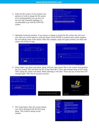 www.btechsmartclass.com
6. Select the file system. If you created a new
partition of wish to change the file system
of an existing partition you can do so in
the next step. Generally speaking it is
recommended to go with the NTFS file
system.
7. Optionally format the partition. If you choose to change or format the file system, this will occur
next. First you will be asked to verify the format. Press ENTER to continue and a yellow progress
bar will indicate status of the format. When this complete, setup will again examine your disks and
create a list of files to copy.
8. Setup folder copy phase and reboot. Setup will now copy system files to the system/ boot partition
just you created. This will allow the PC to boot from the C: drive and continue setup in GUI mode.
After coping the system will reboot. While rebooting it will show “Press any key to boot from CD”
message again. This time do not press any key.
9. GUI setup begins. Once the system reboots
you will be presented with the GUI setup
phase. This could be taking several
minutes
 