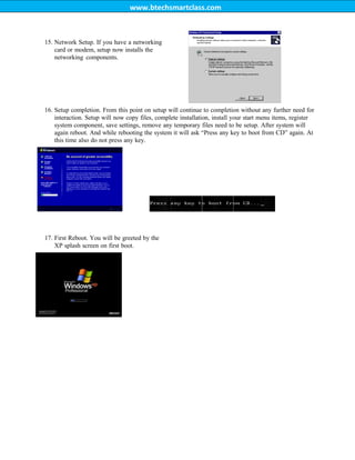 www.btechsmartclass.com
15. Network Setup. If you have a networking
card or modem, setup now installs the
networking components.
16. Setup completion. From this point on setup will continue to completion without any further need for
interaction. Setup will now copy files, complete installation, install your start menu items, register
system component, save settings, remove any temporary files need to be setup. After system will
again reboot. And while rebooting the system it will ask “Press any key to boot from CD” again. At
this time also do not press any key.
17. First Reboot. You will be greeted by the
XP splash screen on first boot.
 