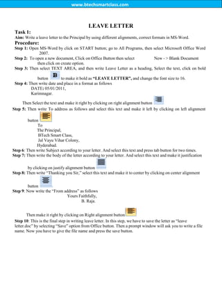 www.btechsmartclass.com
Task 1:
LEAVE LETTER
Aim: Write a leave letter to the Principal by using different alignments, correct formats in MS-Word.
Procedure:
Step 1: Open MS-Word by click on START button; go to All Programs, then select Microsoft Office Word
2007.
Step 2: To open a new document, Click on Office Button then select New - > Blank Document
then click on create option.
Step 3: Then select TEXT AREA, and then write Leave Letter as a heading, Select the text, click on bold
button to make it bold as “LEAVE LETTER”, and change the font size to 16.
Step 4: Then write date and place in a format as follows
DATE: 05/01/2011,
Karimnagar.
Then Select the text and make it right by clicking on right alignment button
Step 5: Then write To address as follows and select this text and make it left by clicking on left alignment
button
To
The Principal,
BTech Smart Class,
Jal Vayu Vihar Colony,
Hyderabad.
Step 6: Then write Subject according to your letter. And select this text and press tab button for two times.
Step 7: Then write the body of the letter according to your letter. And select this text and make it justification
by clicking on justify alignment button
Step 8: Then write “Thanking you Sir,” select this text and make it to center by clicking on center alignment
button
Step 9: Now write the “From address” as follows
Yours Faithfully,
B. Raja.
Then make it right by clicking on Right alignment button
Step 10: This is the final step in writing leave letter. In this step, we have to save the letter as “leave
letter.doc” by selecting “Save” option from Office button. Then a prompt window will ask you to write a file
name. Now you have to give the file name and press the save button.
 