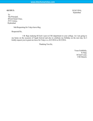 www.btechsmartclass.com
OUTPUT: D:24/3/2016,
Hyderabad.
To
The Principal,
BTech Smart Class,
JVV Colony,
Hyderabad.
Sub:Requesting for 5 days leave-Reg
Respected Sir,
I B. Raja studying B.Tech I year in CSE department in your college. As I am going to
my home on the occasion of Ugadi festival and also to celebrate my birthday on the next day. So I
kindly request you to grant me leave for 5 days i.e.,24/3/2016 to 28/3/2016.
Thanking You Sir,
Yours Faithfully,
B. Raja,
B.Tech I year,
CSE Branch.
 