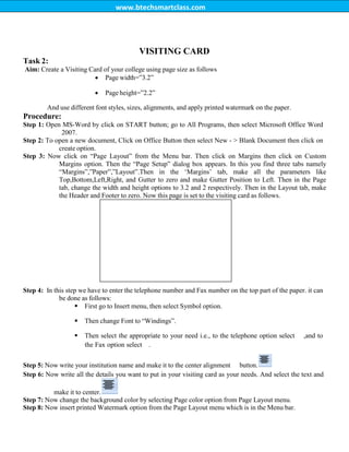 www.btechsmartclass.com
Task 2:
VISITING CARD
Aim: Create a Visiting Card of your college using page size as follows
 Page width=”3.2”
 Page height=”2.2”
And use different font styles, sizes, alignments, and apply printed watermark on the paper.
Procedure:
Step 1: Open MS-Word by click on START button; go to All Programs, then select Microsoft Office Word
2007.
Step 2: To open a new document, Click on Office Button then select New - > Blank Document then click on
create option.
Step 3: Now click on “Page Layout” from the Menu bar. Then click on Margins then click on Custom
Margins option. Then the “Page Setup” dialog box appears. In this you find three tabs namely
“Margins”,”Paper”,”Layout”.Then in the „Margins‟ tab, make all the parameters like
Top,Bottom,Left,Right, and Gutter to zero and make Gutter Position to Left. Then in the Page
tab, change the width and height options to 3.2 and 2 respectively. Then in the Layout tab, make
the Header and Footer to zero. Now this page is set to the visiting card as follows.
Step 4: In this step we have to enter the telephone number and Fax number on the top part of the paper. it can
be done as follows:
 First go to Insert menu, then select Symbol option.
 Then change Font to “Windings”.
 Then select the appropriate to your need i.e., to the telephone option select ,and to
the Fax option select.
Step 5: Now write your institution name and make it to the center alignment button.
Step 6: Now write all the details you want to put in your visiting card as your needs. And select the text and
make it to center.
Step 7: Now change the background color by selecting Page color option from Page Layout menu.
Step 8: Now insert printed Watermark option from the Page Layout menu which is in the Menu bar.
 