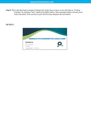 www.btechsmartclass.com
Step 9: This is the final step in creating Visiting Card. In this step, we have to save the letter as “Visiting
Card.doc” by selecting “Save” option from Office button. Then a prompt window will ask you to
write a file name. Now you have to give the file name and press the save button.
OUTPUT:
www.btechsmartclass.com
Connect Us
JVV Colony,
KPHB,
Hyderabad - 500072
 